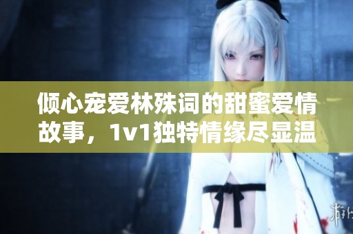 倾心宠爱林殊词的甜蜜爱情故事，1v1独特情缘尽显温柔