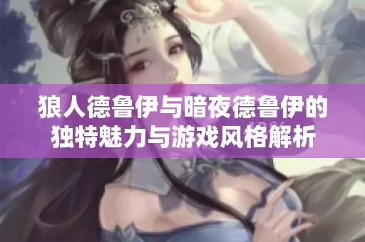 狼人德鲁伊与暗夜德鲁伊的独特魅力与游戏风格解析