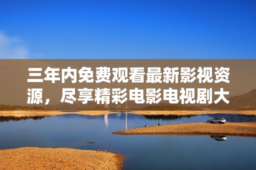 三年内免费观看最新影视资源，尽享精彩电影电视剧大全