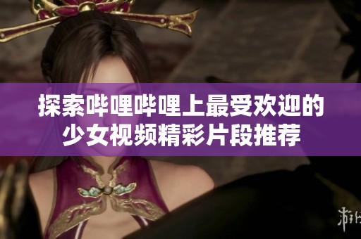探索哔哩哔哩上最受欢迎的少女视频精彩片段推荐