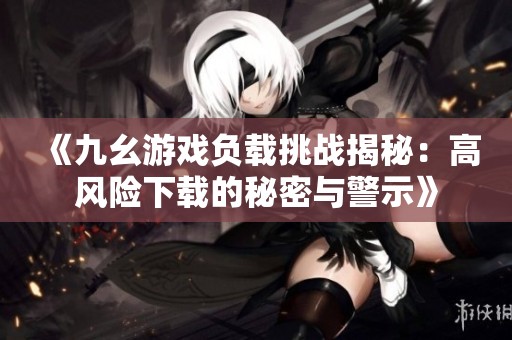 《九幺游戏负载挑战揭秘：高风险下载的秘密与警示》