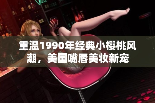 重温1990年经典小樱桃风潮，美国嘴唇美妆新宠