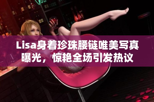 Lisa身着珍珠腰链唯美写真曝光，惊艳全场引发热议