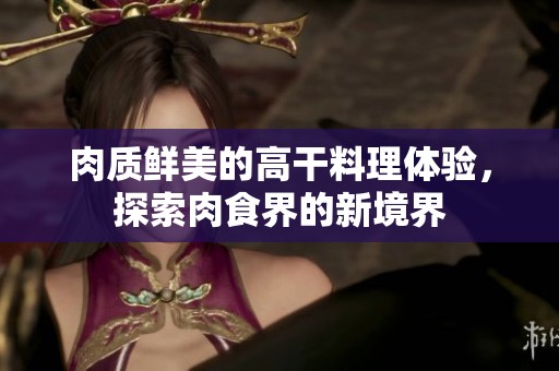 肉质鲜美的高干料理体验，探索肉食界的新境界