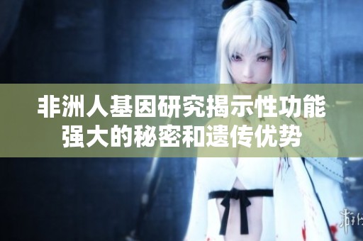 非洲人基因研究揭示性功能强大的秘密和遗传优势