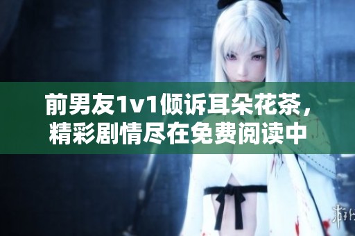 前男友1v1倾诉耳朵花茶，精彩剧情尽在免费阅读中