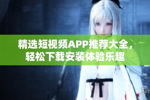 精选短视频APP推荐大全，轻松下载安装体验乐趣