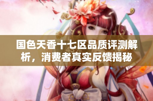 国色天香十七区品质评测解析，消费者真实反馈揭秘