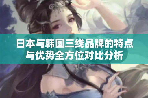 日本与韩国三线品牌的特点与优势全方位对比分析