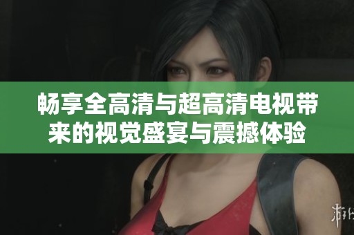 畅享全高清与超高清电视带来的视觉盛宴与震撼体验