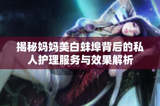 揭秘妈妈美白蚌埠背后的私人护理服务与效果解析