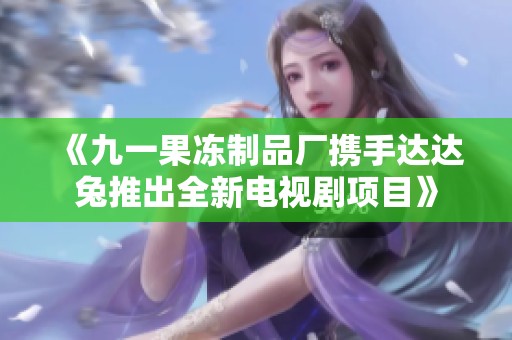 《九一果冻制品厂携手达达兔推出全新电视剧项目》