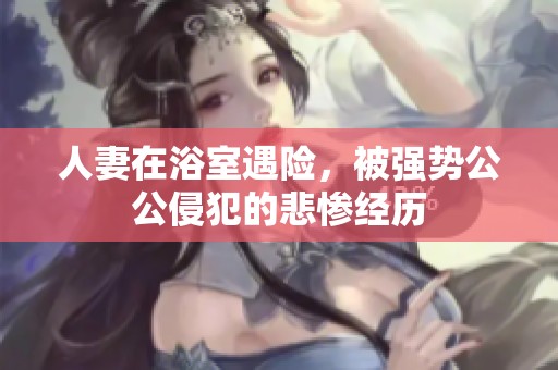 人妻在浴室遇险，被强势公公侵犯的悲惨经历