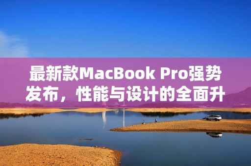 最新款MacBook Pro强势发布，性能与设计的全面升级解析