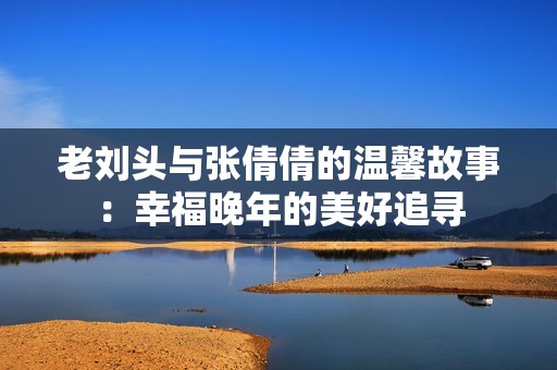 老刘头与张倩倩的温馨故事：幸福晚年的美好追寻