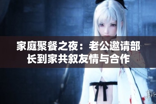 家庭聚餐之夜：老公邀请部长到家共叙友情与合作