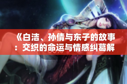 《白洁、孙倩与东子的故事：交织的命运与情感纠葛解析》