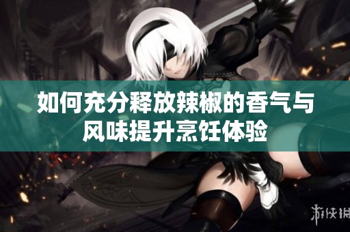 如何充分释放辣椒的香气与风味提升烹饪体验