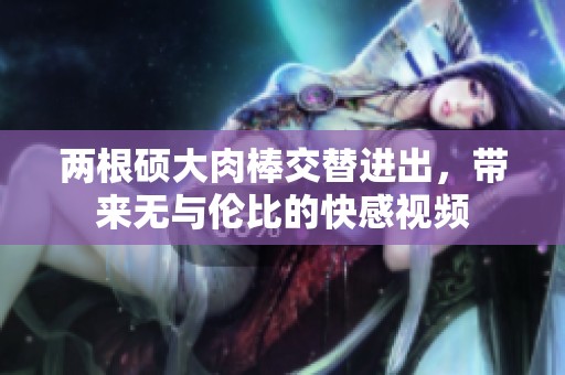 两根硕大肉棒交替进出，带来无与伦比的快感视频