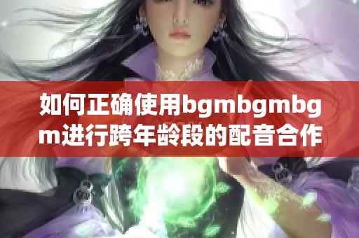 如何正确使用bgmbgmbgm进行跨年龄段的配音合作