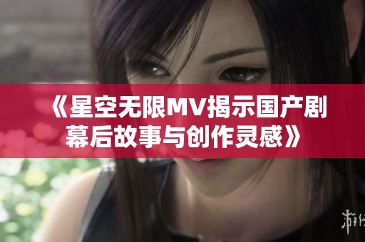 《星空无限MV揭示国产剧幕后故事与创作灵感》