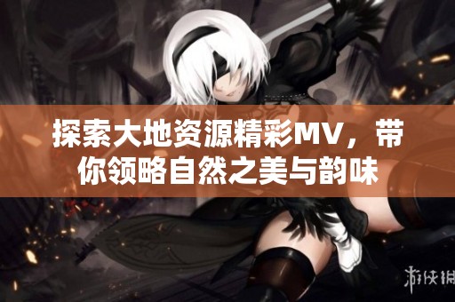 探索大地资源精彩MV，带你领略自然之美与韵味