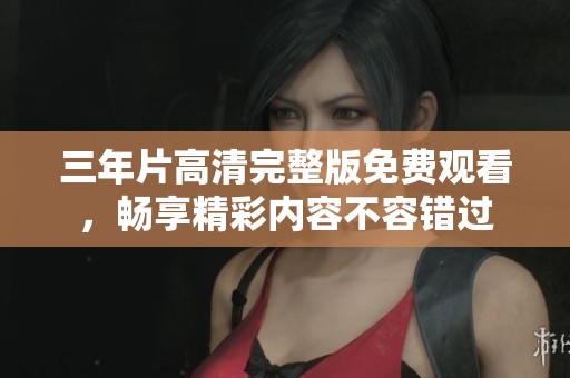 三年片高清完整版免费观看，畅享精彩内容不容错过