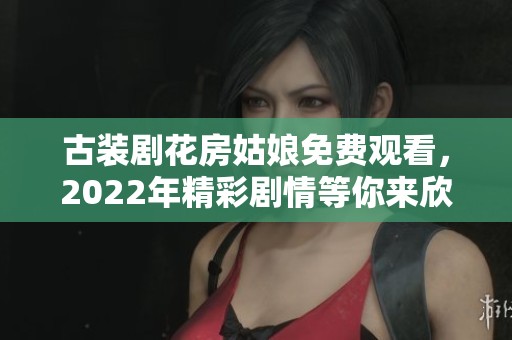 古装剧花房姑娘免费观看，2022年精彩剧情等你来欣赏