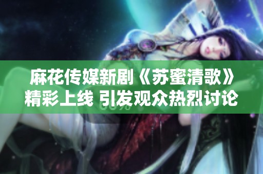 麻花传媒新剧《苏蜜清歌》精彩上线 引发观众热烈讨论