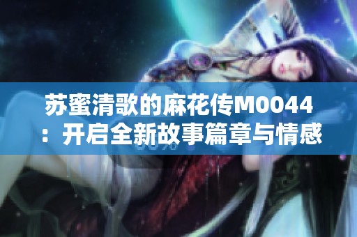 苏蜜清歌的麻花传M0044：开启全新故事篇章与情感旅程