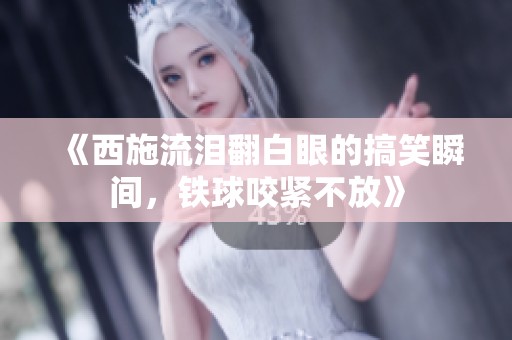 《西施流泪翻白眼的搞笑瞬间，铁球咬紧不放》