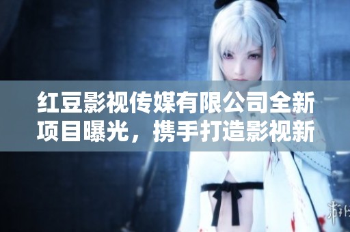 红豆影视传媒有限公司全新项目曝光，携手打造影视新纪元