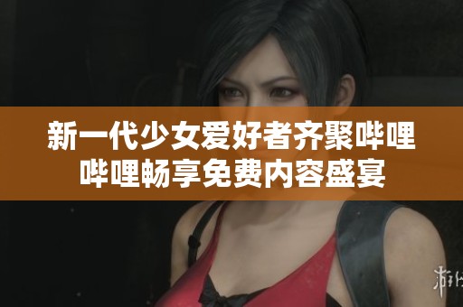 新一代少女爱好者齐聚哔哩哔哩畅享免费内容盛宴