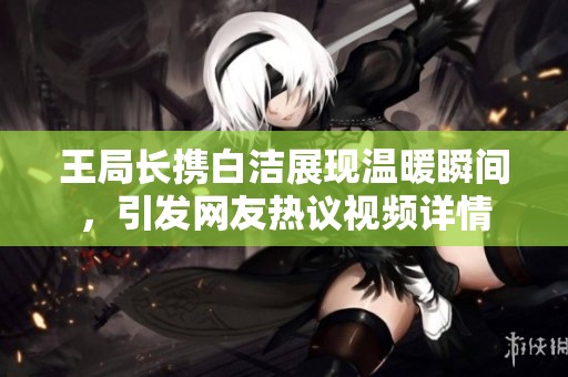 王局长携白洁展现温暖瞬间，引发网友热议视频详情