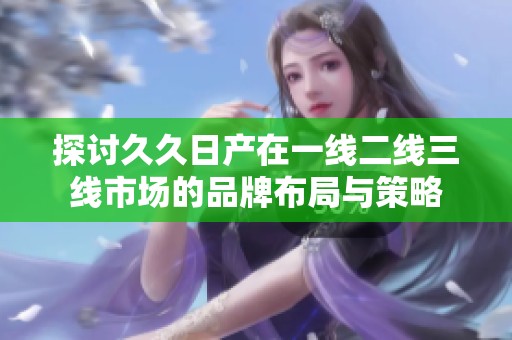 探讨久久日产在一线二线三线市场的品牌布局与策略