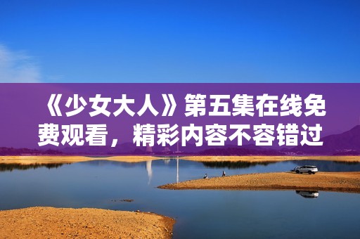 《少女大人》第五集在线免费观看，精彩内容不容错过