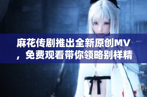 麻花传剧推出全新原创MV，免费观看带你领略别样精彩