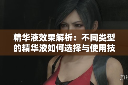 精华液效果解析：不同类型的精华液如何选择与使用技巧