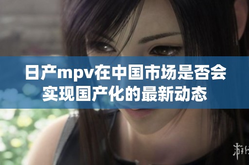 日产mpv在中国市场是否会实现国产化的最新动态