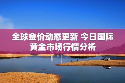 全球金价动态更新 今日国际黄金市场行情分析