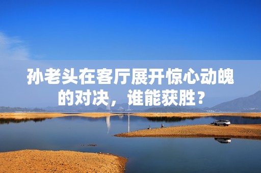 孙老头在客厅展开惊心动魄的对决，谁能获胜？