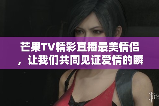 芒果TV精彩直播最美情侣，让我们共同见证爱情的瞬间