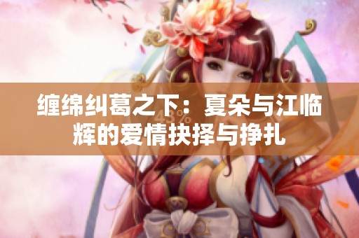 缠绵纠葛之下：夏朵与江临辉的爱情抉择与挣扎
