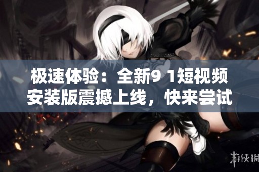 极速体验：全新9 1短视频安装版震撼上线，快来尝试吧