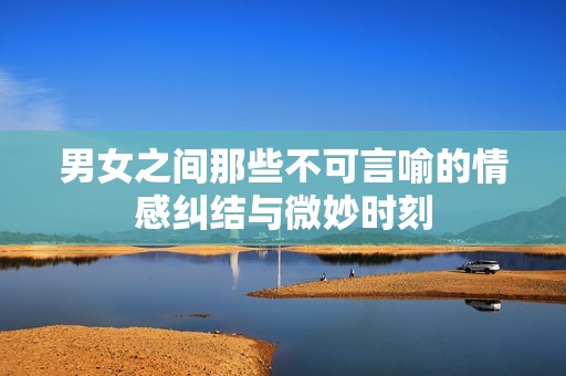 男女之间那些不可言喻的情感纠结与微妙时刻