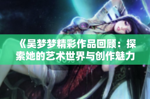《吴梦梦精彩作品回顾：探索她的艺术世界与创作魅力》