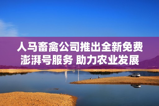 人马畜禽公司推出全新免费澎湃号服务 助力农业发展
