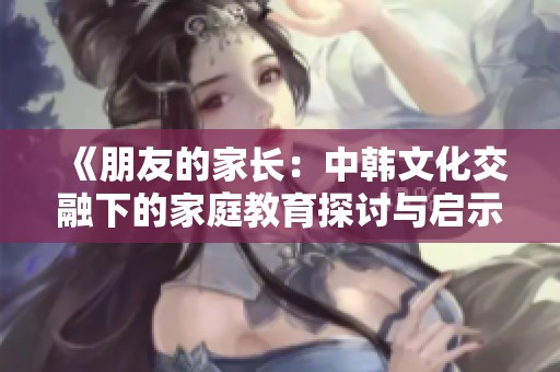 《朋友的家长：中韩文化交融下的家庭教育探讨与启示》