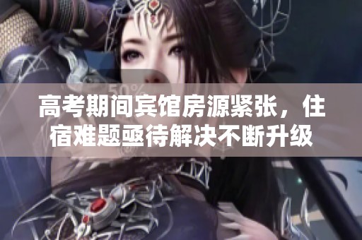 高考期间宾馆房源紧张，住宿难题亟待解决不断升级