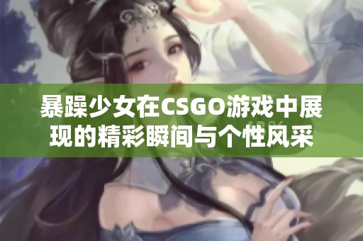 暴躁少女在CSGO游戏中展现的精彩瞬间与个性风采